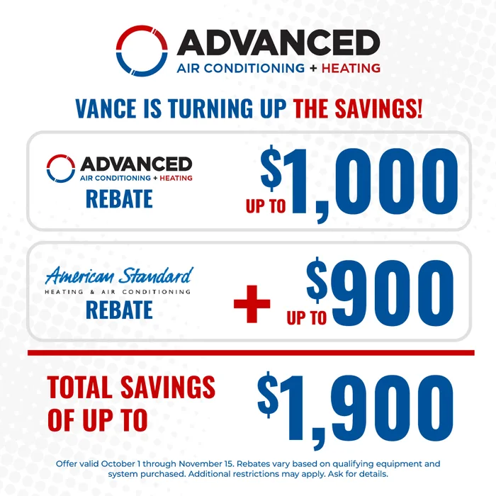 Vance is turning up the savings: an Advanced Air Conditioning + Heating rebate of up to $1,000 plus an American Standard rebate of up to $900, total savings of up to $1,900. Offer valid October 1 through November 15; rebates vary based on qualifying equipment and system purchased